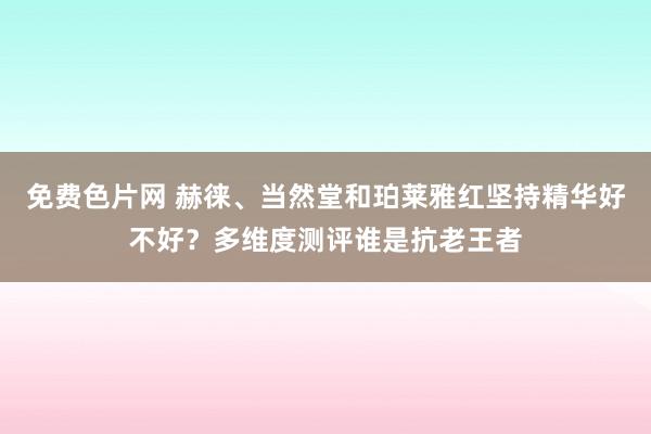 免费色片网 赫徕、当然堂和珀莱雅红坚持精华好不好？多维度测评谁是抗老王者