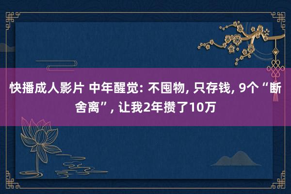 快播成人影片 中年醒觉: 不囤物， 只存钱， 9个“断舍离”， 让我2年攒了10万