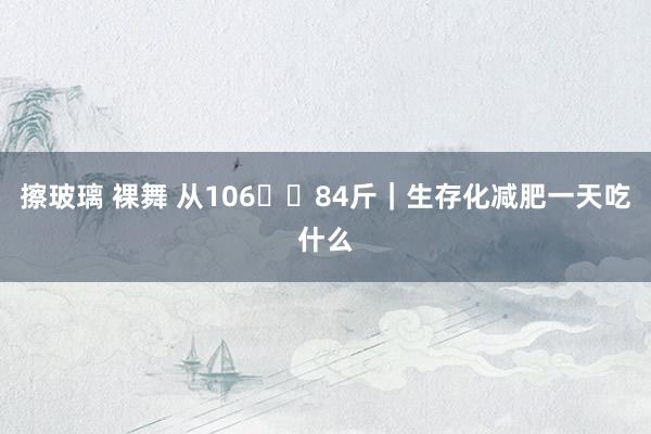 擦玻璃 裸舞 从106➡️84斤｜生存化减肥一天吃什么