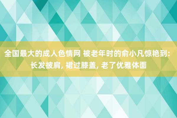 全国最大的成人色情网 被老年时的俞小凡惊艳到: 长发披肩， 裙过膝盖， 老了优雅体面