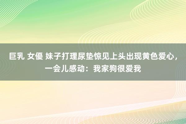 巨乳 女優 妹子打理尿垫惊见上头出现黄色爱心，一会儿感动：我家狗很爱我