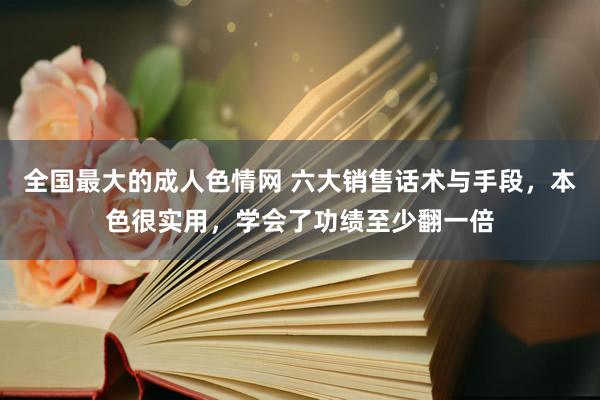 全国最大的成人色情网 六大销售话术与手段，本色很实用，学会了功绩至少翻一倍