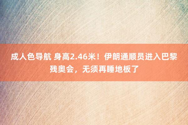 成人色导航 身高2.46米！伊朗通顺员进入巴黎残奥会，无须再睡地板了