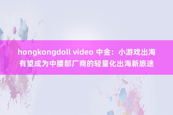 hongkongdoll video 中金：小游戏出海有望成为中腰部厂商的轻量化出海新旅途