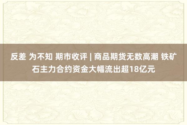 反差 为不知 期市收评 | 商品期货无数高潮 铁矿石主力合约资金大幅流出超18亿元