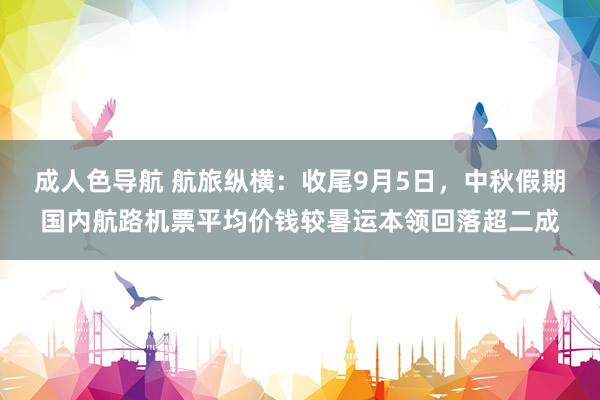 成人色导航 航旅纵横：收尾9月5日，中秋假期国内航路机票平均价钱较暑运本领回落超二成