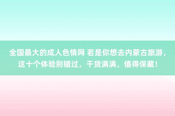 全国最大的成人色情网 若是你想去内蒙古旅游，这十个体验别错过，干货满满，值得保藏！