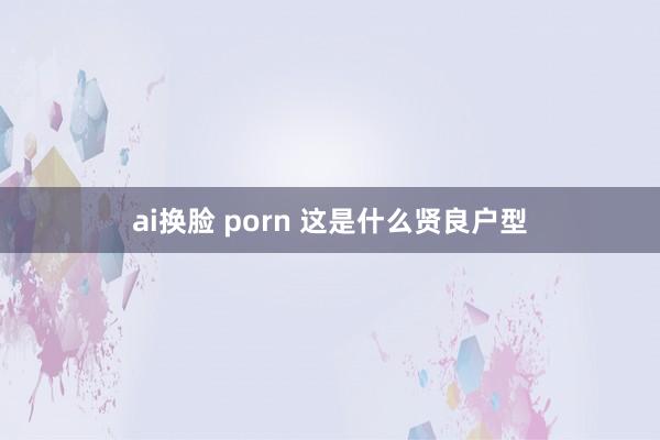 ai换脸 porn 这是什么贤良户型