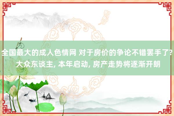 全国最大的成人色情网 对于房价的争论不错罢手了? 大众东谈主， 本年启动， 房产走势将逐渐开朗