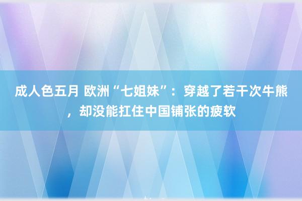 成人色五月 欧洲“七姐妹”：穿越了若干次牛熊，却没能扛住中国铺张的疲软