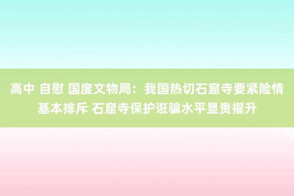 高中 自慰 国度文物局：我国热切石窟寺要紧险情基本排斥 石窟寺保护诳骗水平显贵擢升