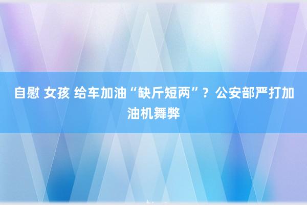 自慰 女孩 给车加油“缺斤短两”？公安部严打加油机舞弊