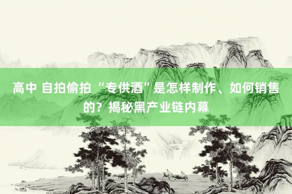 高中 自拍偷拍 “专供酒”是怎样制作、如何销售的？揭秘黑产业链内幕