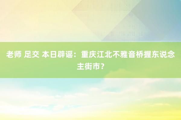 老师 足交 本日辟谣：重庆江北不雅音桥握东说念主街市？