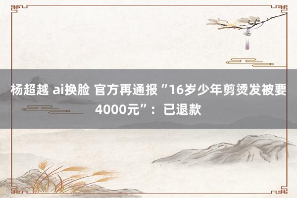 杨超越 ai换脸 官方再通报“16岁少年剪烫发被要4000元”：已退款