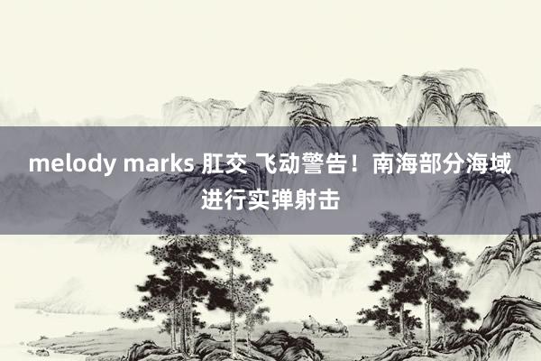 melody marks 肛交 飞动警告！南海部分海域进行实弹射击