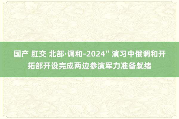 国产 肛交 北部·调和-2024”演习中俄调和开拓部开设完成两边参演军力准备就绪