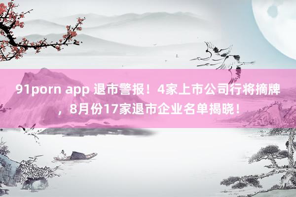 91porn app 退市警报！4家上市公司行将摘牌，8月份17家退市企业名单揭晓！