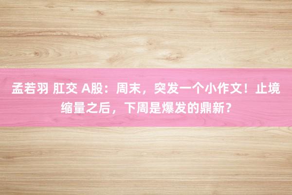 孟若羽 肛交 A股：周末，突发一个小作文！止境缩量之后，下周是爆发的鼎新？