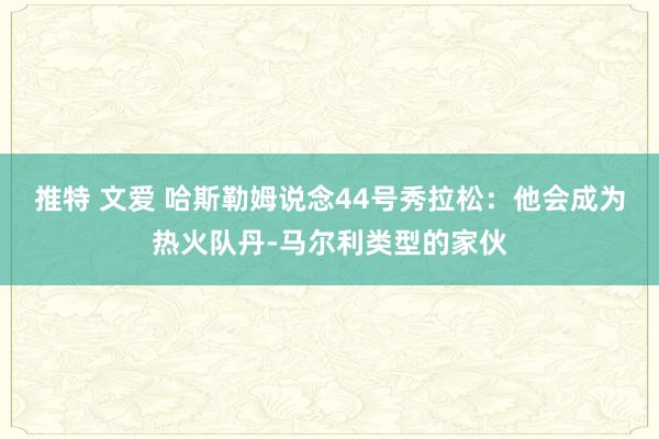 推特 文爱 哈斯勒姆说念44号秀拉松：他会成为热火队丹-马尔利类型的家伙