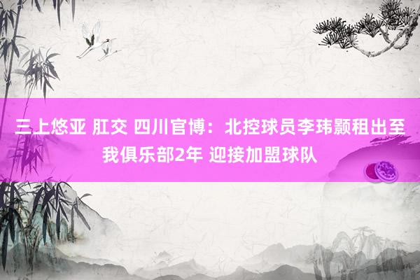 三上悠亚 肛交 四川官博：北控球员李玮颢租出至我俱乐部2年 迎接加盟球队