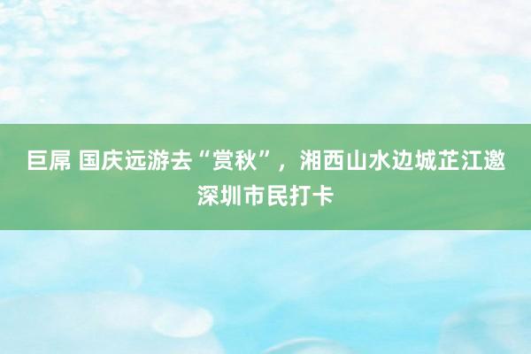 巨屌 国庆远游去“赏秋”，湘西山水边城芷江邀深圳市民打卡