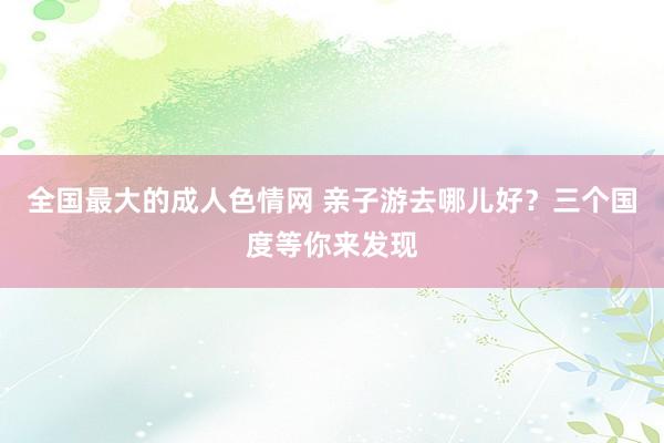 全国最大的成人色情网 亲子游去哪儿好？三个国度等你来发现