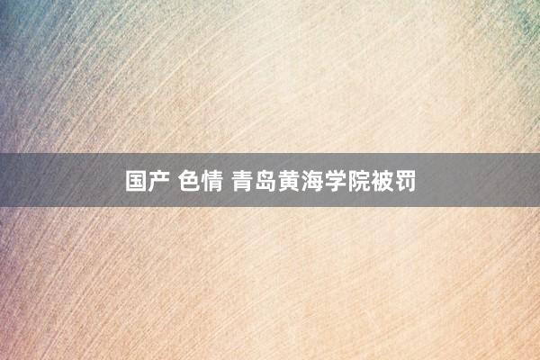 国产 色情 青岛黄海学院被罚