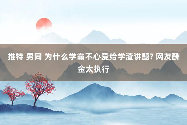 推特 男同 为什么学霸不心爱给学渣讲题? 网友酬金太执行