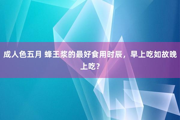 成人色五月 蜂王浆的最好食用时辰，早上吃如故晚上吃？