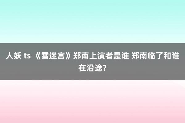 人妖 ts 《雪迷宫》郑南上演者是谁 郑南临了和谁在沿途？