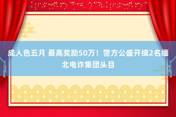 成人色五月 最高奖励50万！警方公盛开缉2名缅北电诈集团头目