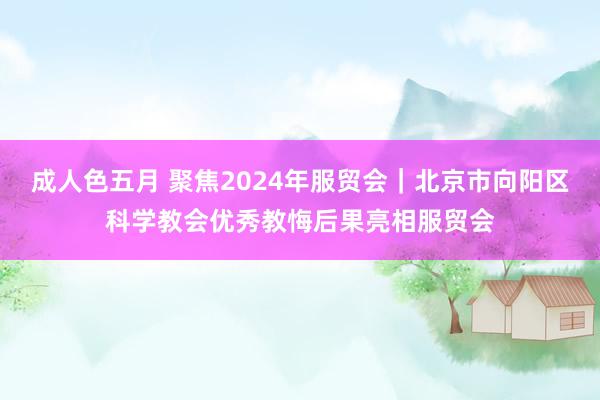 成人色五月 聚焦2024年服贸会｜北京市向阳区科学教会优秀教悔后果亮相服贸会