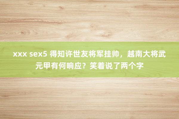 xxx sex5 得知许世友将军挂帅，越南大将武元甲有何响应？笑着说了两个字