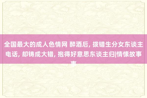 全国最大的成人色情网 醉酒后， 拨错生分女东谈主电话， 却铸成大错， 抱得好意思东谈主归|情愫故事