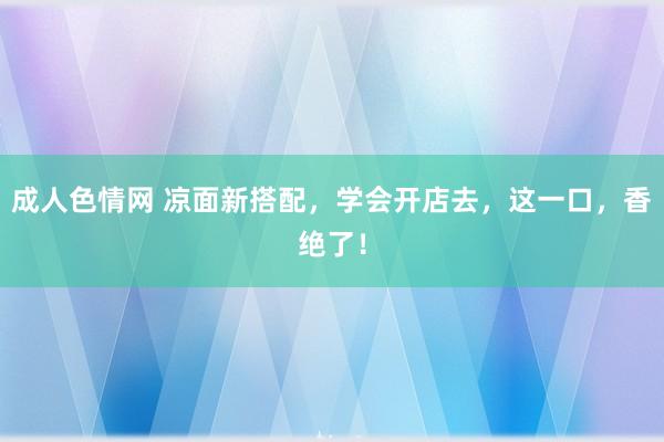 成人色情网 凉面新搭配，学会开店去，这一口，香绝了！