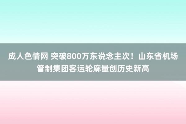 成人色情网 突破800万东说念主次！山东省机场管制集团客运轮廓量创历史新高