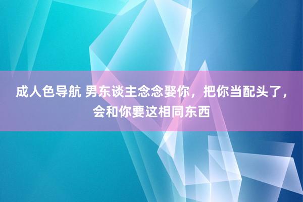 成人色导航 男东谈主念念娶你，把你当配头了，会和你要这相同东西