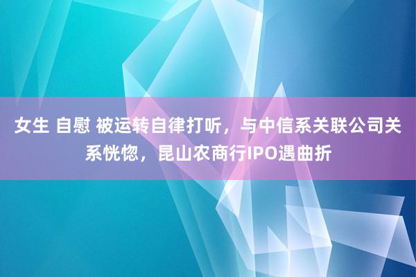 女生 自慰 被运转自律打听，与中信系关联公司关系恍惚，昆山农商行IPO遇曲折