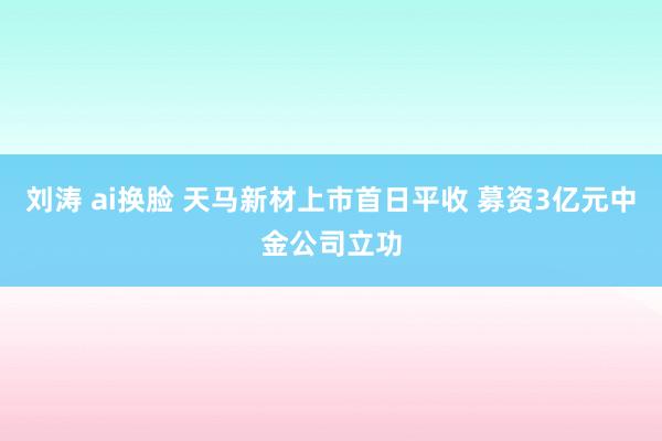 刘涛 ai换脸 天马新材上市首日平收 募资3亿元中金公司立功