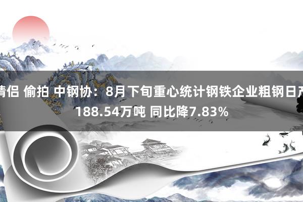 情侣 偷拍 中钢协：8月下旬重心统计钢铁企业粗钢日产188.54万吨 同比降7.83%