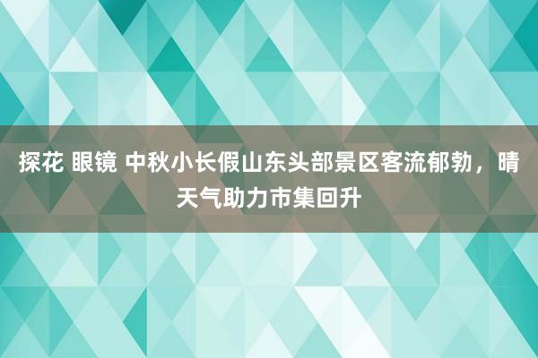 探花 眼镜 中秋小长假山东头部景区客流郁勃，晴天气助力市集回升