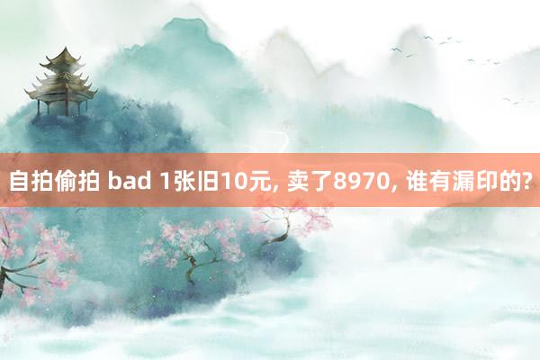 自拍偷拍 bad 1张旧10元， 卖了8970， 谁有漏印的?