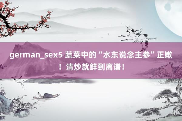 german_sex5 蔬菜中的“水东说念主参”正嫩！清炒就鲜到离谱！