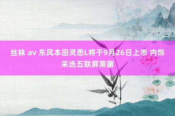 丝袜 av 东风本田灵悉L将于9月26日上市 内饰采选五联屏策画