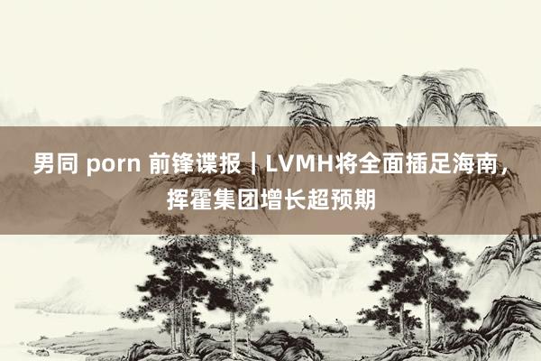 男同 porn 前锋谍报｜LVMH将全面插足海南，挥霍集团增长超预期