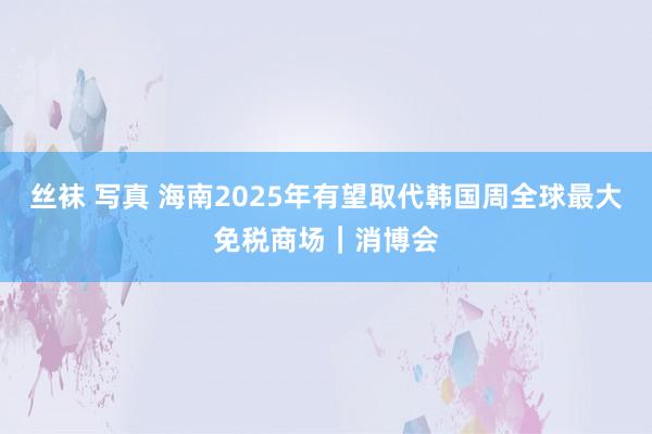 丝袜 写真 海南2025年有望取代韩国周全球最大免税商场｜消博会