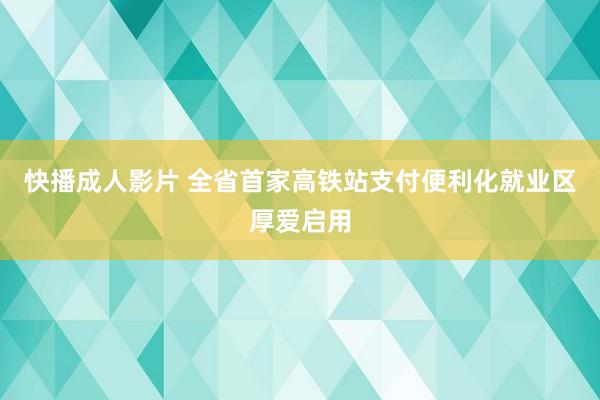 快播成人影片 全省首家高铁站支付便利化就业区厚爱启用