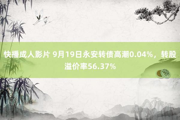 快播成人影片 9月19日永安转债高潮0.04%，转股溢价率56.37%