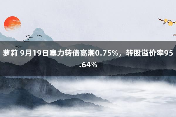 萝莉 9月19日塞力转债高潮0.75%，转股溢价率95.64%